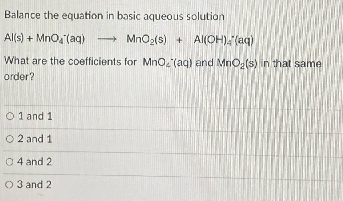 Balance the equation in basic aqueous solution
Al(s) + MnO4 (aq)
MnO2(s) + Al(OH), (aq)
What are the coefficients for MnO, (aq) and MnO2(s) in that same
order?
O 1 and 1
O 2 and 1
O 4 and 2
O 3 and 2
