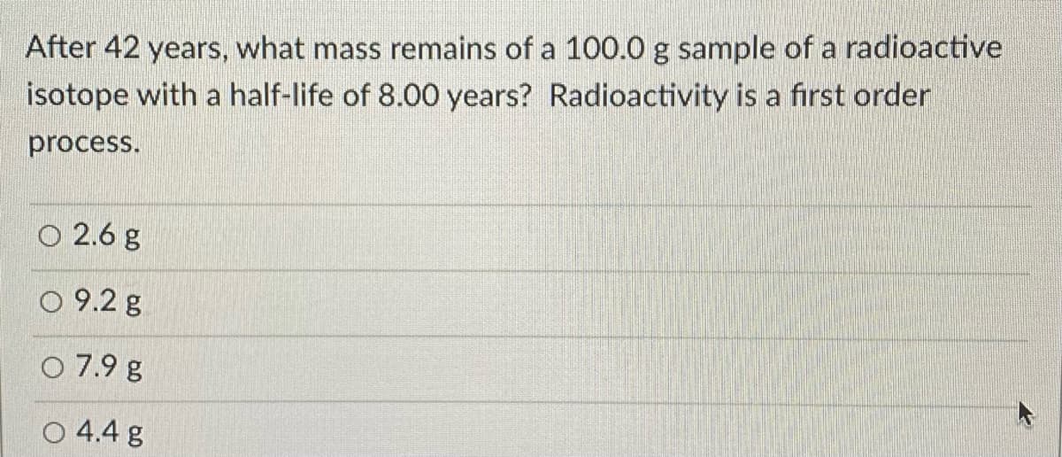 After 42 years, what mass remains of a 100.0 g sample of a radioactive
isotope with a half-life of 8.00 years? Radioactivity is a first order
process.
O 2.6 g
O 9.2 g
O 7.9 g
O 4.4 g
