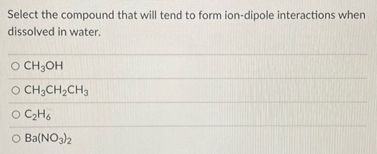 Select the compound that will tend to form ion-dipole interactions when
dissolved in water.
O CH3OH
O CH3CH2CH3
O C2H6
O Ba(NO3)2
