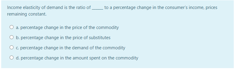 Income elasticity of demand is the ratio of
to a percentage change in the consumer's income, prices
remaining constant.
O a. percentage change in the price of the commodity
O b. percentage change in the price of substitutes
O c. percentage change in the demand of the commodity
O d. percentage change in the amount spent on the commodity
