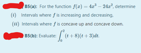 B5(a): For the function f(x) = 4x³ – 24a², determine
%3D
(i) Intervals where f is increasing and decreasing,
(ii) Intervals where f is concave up and concave down.
| (t+ 8)(t +3)dt.
B5(b): Evaluate:
