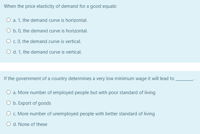 When the price elasticity of demand for a good equals:
O a. 1, the demand curve is horizontal.
O b. 0, the demand curve is horizontal.
O . 0, the demand curve is vertical.
O d. 1, the demand curve is vertical.
If the government of a country determines a very low minimum wage it will lead to
O a. More number of employed people but with poor standard of living
O b. Export of goods
O c. More number of unemployed people with better standard of living
O d. None of these
