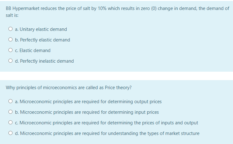 BB Hypermarket reduces the price of salt by 10% which results in zero (0) change in demand, the demand of
salt is:
O a. Unitary elastic demand
O b. Perfectly elastic demand
O c. Elastic demand
O d. Perfectly inelastic demand
Why principles of microeconomics are called as Price theory?
O a. Microeconomic principles are required for determining output prices
O b. Microeconomic principles are required for determining input prices
O c. Microeconomic principles are required for determining the prices of inputs and output
O d. Microeconomic principles are required for understanding the types of market structure
