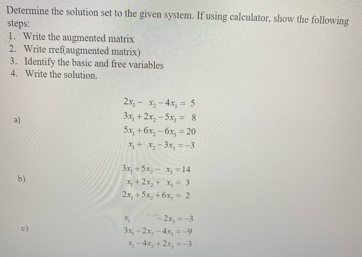 Determine the solution set to the given system. If using calculator, show the following
steps:
1. Write the augmented matrix
2. Write rref(augmented matrix)
3. Identify the basic and free variables
4. Write the solution.
2.x, - x,-4x, = 5
3x, +2x, - 5x, = 8
5x, + бх, - бх, %3D20
X, + X, -3.x, = -3
%3D
a)
3x, +5x, - x, =14
b)
X +2x, + x, = 3
2.x, +5x, +6x, = 2
%3D
- 2.x, =-3
3x,-2x,-4x, =-9
X-4x, +2x, =-3

