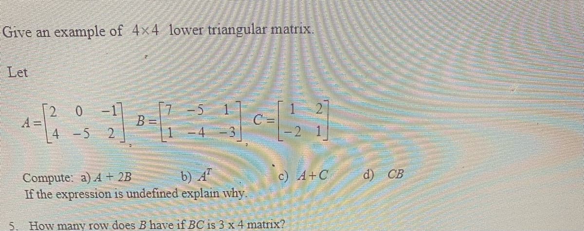 Give an example of 4x4 lower triangular matrix.
Let
2 0
A3D
-1
4 -5
b) 4
d) CB
Compute: a) A + 2B
If the expression is undefined explain why
c) 4+C
5. How many row does B have if BC is 3 x 4 matrix?
