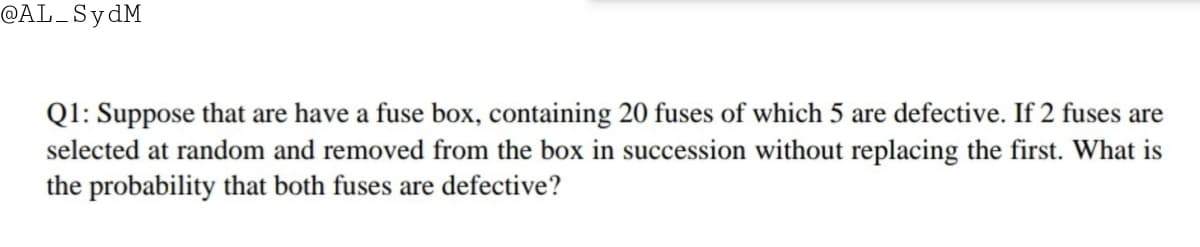 @AL_SydM
Q1: Suppose that are have a fuse box, containing 20 fuses of which 5 are defective. If 2 fuses are
selected at random and removed from the box in succession without replacing the first. What is
the probability that both fuses are defective?
