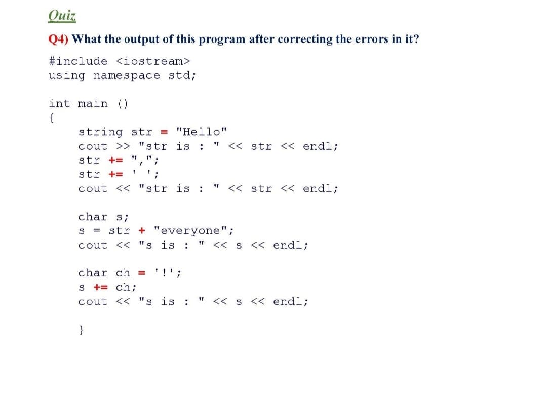 Quiz
Q4) What the output of this program after correcting the errors in it?
#include <iostream>
using namespace std;
int main ()
{
string str = "Hello"
cout >> "str is :
<< str << endl;
str += ",";
11
str +=
cout << "str is :
<< str << endl;
char s;
str + "everyone";
cout << "s is :
S =
<< s << endl;
char ch = '!';
s += ch;
cout << "s is :
<< s << endl;

