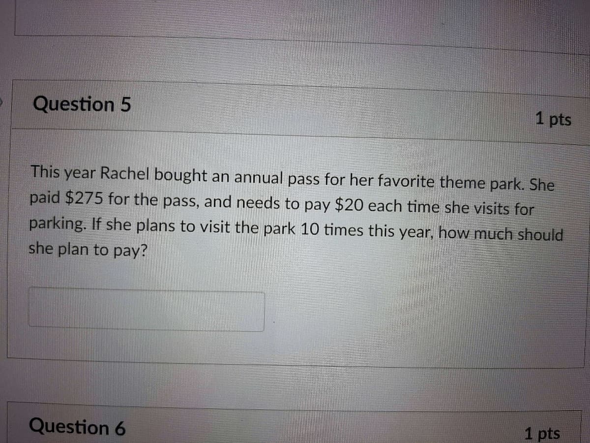 Question 5
1 pts
This year Rachel bought an annual pass for her favorite theme park. She
paid $275 for the pass, and needs to pay $20 each time she visits for
parking. If she plans to visit the park 10 times this year, how much should
she plan to pay?
1 pts
Question 6
