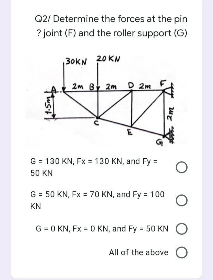 Q2/ Determine the forces at the pin
? joint (F) and the roller support (G)
30KN
20 KN
2m B 2m D 2m
G = 130 KN, Fx = 130 KN, and Fy =
50 KN
G = 50 KN, Fx = 70 KN, and Fy 100
%3D
%3D
KN
G = 0 KN, Fx = O KN, and Fy = 50 KN
All of the above
2m
