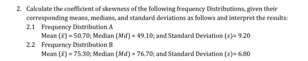 2. Calculate the coefficient of skewness of the following frequency Distributions, given their
corresponding means, medians, and standard deviations as follows and interpret the results:
2.1 Frequency Distribution A
Mean (x) = 50.70; Median (Md) = 49.10; and Standard Deviation (s)= 9.20
2.2 Frequency Distribution B
Mean (x) = 75.30; Median (Md) = 76.70; and Standard Deviation (s)= 6.80
