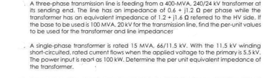 A three-phase transmission line is feeding from a 400-MVA, 240/24 kV transformer at
its sending end. The line has an impedance of 0.6 + jl.20 per phase while the
transformer has an equivalent impedance of 1.2 + jl.6 Q referred to the HV side. If
the base to be used is 100 MVA, 20 kV for the transmission line, find the per-unit values
to be used for the transformer and line impedances
A single-phase transformer is rated 15 MVA, 66/11.5 kV. With the 11.5 kV winding
short-circuited, rated current flows when the applied voltage to the primary is 5.5 kv.
The power input is read as 100 kW. Determine the per unit equivalent impedance of
the transformer.
