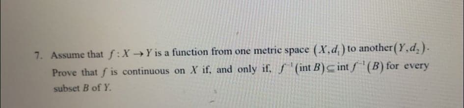 7. Assume that f:XY is a function from one metric space (X,d, ) to another (Y,d,).
Prove that f is continuous on X if, and only if, f (int B)cint f'(B) for every
subset B of Y.
