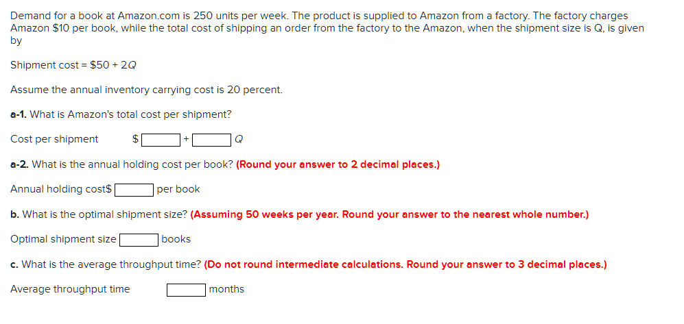 Demand for a book at Amazon.com is 250 units per week. The product is supplied to Amazon from a factory. The factory charges
Amazon $10 per book, while the total cost of shipping an order from the factory to the Amazon, when the shipment size is Q, is given
by
Shipment cost = $50 + 2Q
Assume the annual inventory carrying cost is 20 percent.
a-1. What is Amazon's total cost per shipment?
Cost per shipment
$
Q
a-2. What is the annual holding cost per book? (Round your answer to 2 decimal places.)
Annual holding cost$|
per book
b. What is the optimal shipment size? (Assuming 50 weeks per year. Round your answer to the nearest whole number.)
Optimal shipment size
books
c. What is the average throughput time? (Do not round intermediate calculations. Round your answer to 3 decimal places.)
Average throughput time
months
