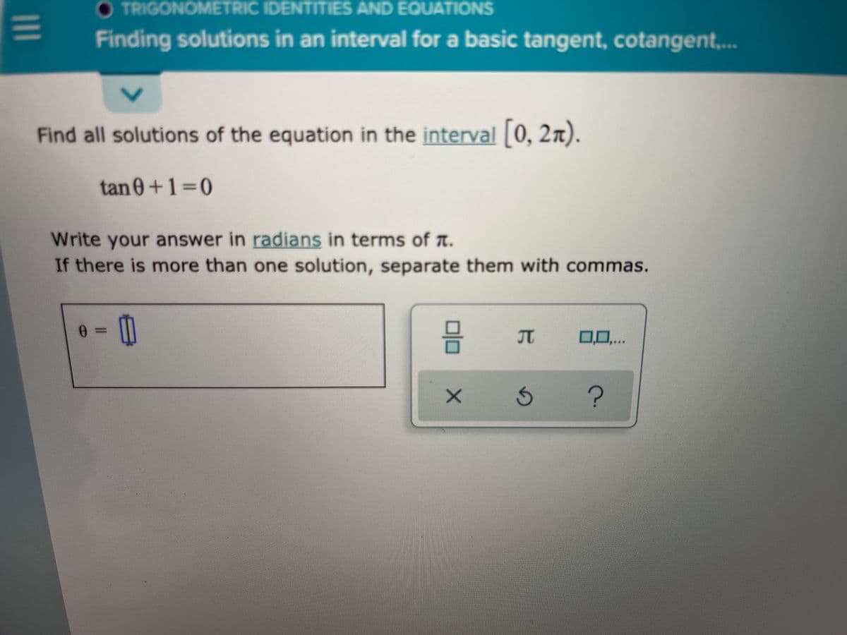 O TRIGONOMETRIC IDENTITIES AND EQUATIONS
Finding solutions in an interval for a basic tangent, cotangent,..
Find all solutions of the equation in the interval 0, 2n).
tan 0+1=0
Write your answer in radians in terms of a.
If there is more than one solution, separate them with commas.
믐
JT
0,0,...
1II
