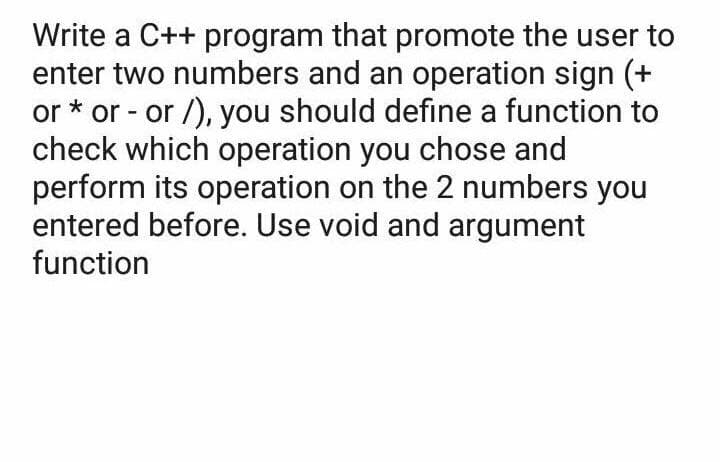 Write a C++ program that promote the user to
enter two numbers and an operation sign (+
or * or - or /), you should define a function to
check which operation you chose and
perform its operation on the 2 numbers you
entered before. Use void and argument
function
