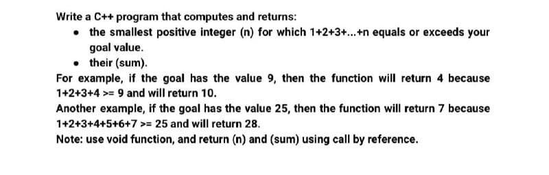 Write a C++ program that computes and returns:
• the smallest positive integer (n) for which 1+2+3+...+n equals or exceeds your
goal value.
• their (sum).
For example, if the goal has the value 9, then the function will return 4 because
1+2+3+4 >= 9 and will return 10.
Another example, if the goal has the value 25, then the function will return 7 because
1+2+3+4+5+6+7 >= 25 and will return 28.
Note: use void function, and return (n) and (sum) using call by reference.
