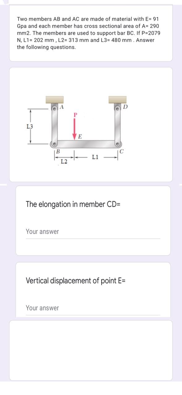 Two members AB and AC are made of material with E= 91
Gpa and each member has cross sectional area of A= 290
mm2. The members are used to support bar BC. If P-2079
N, L1= 202 mm , L2= 313 mm and L3= 480 mm. Answer
the following questions.
L3
E
В
to
L1
L2
The elongation in member CD=
Your answer
Vertical displacement of point E=
Your answer
