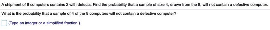 A shipment of 8 computers contains 2 with defects. Find the probability that a sample of size 4, drawn from the 8, will not contain a defective computer.
What is the probability that a sample of 4 of the 8 computers will not contain a defective computer?
(Type an integer or a simplified fraction.)
