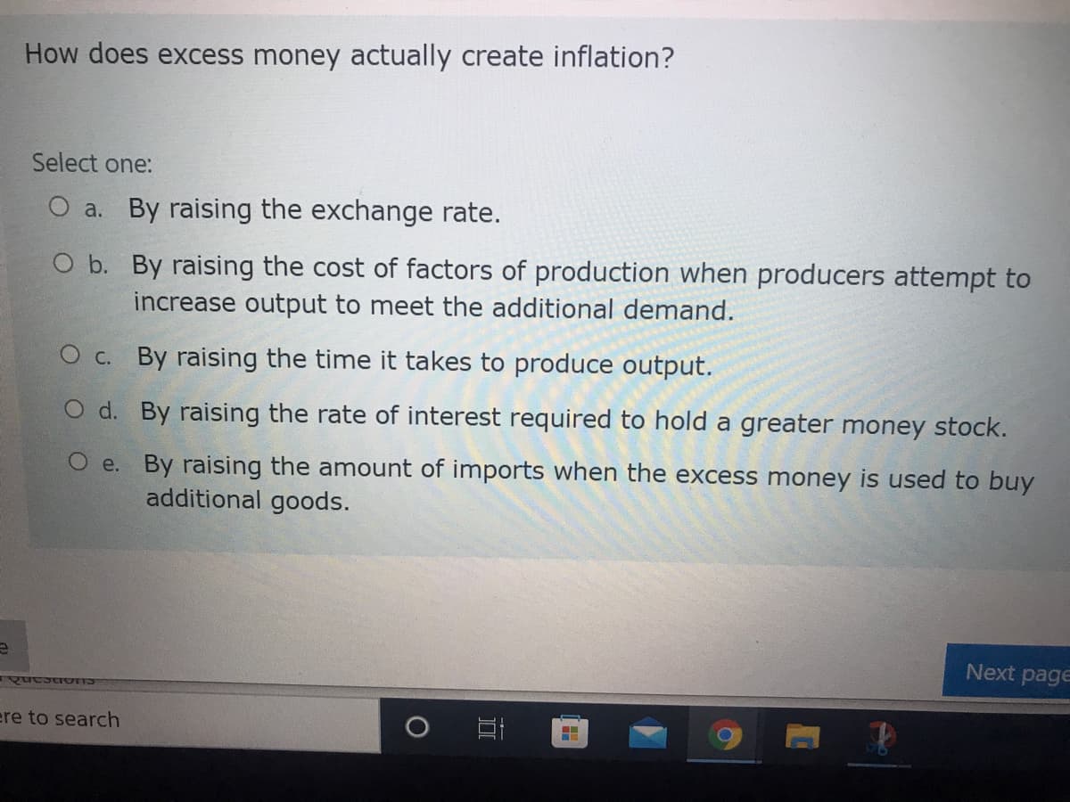 e
How does excess money actually create inflation?
Select one:
O a. By raising the exchange rate.
O b. By raising the cost of factors of production when producers attempt to
increase output to meet the additional demand.
O c. By raising the time it takes to produce output.
O d. By raising the rate of interest required to hold a greater money stock.
O e. By raising the amount of imports when the excess money is used to buy
additional goods.
Questions
ere to search
Next page