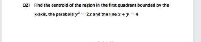 Q2) Find the centroid of the region in the first quadrant bounded by the
x-axis, the parabola y? = 2x and the line x + y = 4

