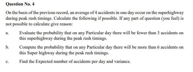 Question No. 4
On the basis of the previous record, an average of 4 accidents in one day occur on the superhighway
during peak rush timings. Calculate the following if possible. If any part of question (you feel) is
not possible to calculate give reason:
Evaluate the probability that on any Particular day there will be fewer than 3 accidents on
this superhighway during the peak rush timings.
а.
b.
Compute the probability that on any Particular day there will be more than 6 accidents on
this Super highway during the peak rush timings.
Find the Expected number of accidents per day and variance.
с.
