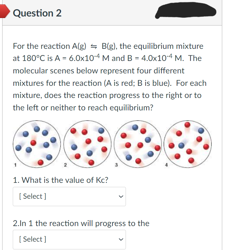 Question 2
For the reaction A(g) = B(g), the equilibrium mixture
at 180°C is A = 6.0x10-4 M and B = 4.0x10-4 M. The
molecular scenes below represent four different
mixtures for the reaction (A is red; B is blue). For each
mixture, does the reaction progress to the right or to
the left or neither to reach equilibrium?
1
1. What is the value of Kc?
[Select]
2.In 1 the reaction will progress to the
[Select]