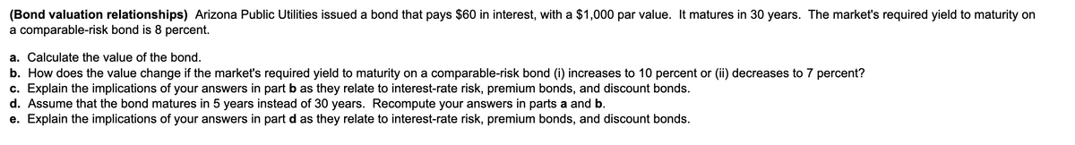 (Bond valuation relationships) Arizona Public Utilities issued a bond that pays $60 in interest, with a $1,000 par value. It matures in 30 years. The market's required yield to maturity on
a comparable-risk bond is 8 percent.
a. Calculate the value of the bond.
b. How does the value change if the market's required yield to maturity on a comparable-risk bond (i) increases to 10 percent or (ii) decreases to 7 percent?
c. Explain the implications of your answers in part b as they relate to interest-rate risk, premium bonds, and discount bonds.
d. Assume that the bond matures in 5 years instead of 30 years. Recompute your answers in parts a and b.
e. Explain the implications of your answers in part d as they relate to interest-rate risk, premium bonds, and discount bonds.