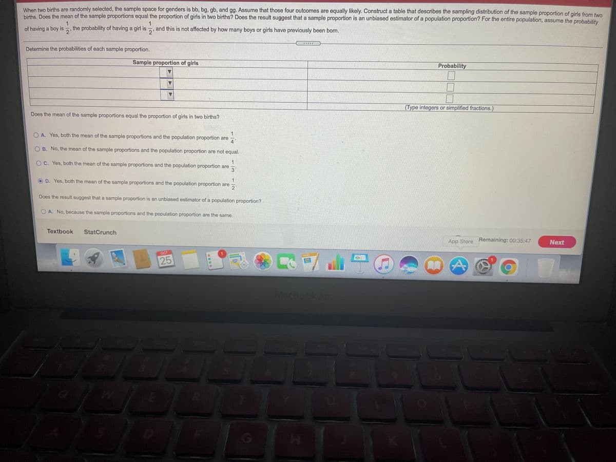 When two births are randomly selected, the sample space for genders is bb, bg, gb, and gg. Assume that those four outcomes are equally likely. Construct a table that describes the sampling distribution of the sample proportion of girls from fwo
births, Does the mean of the sample proportions equal the proportion of girls in two births? Does the result suggest that a sample proportion is an unbiased estimator of a population proportion? For the entire population, assume the probability
1
the probability of having a girl is
1
and this is not affected by how many boys or girls have previously been born.
of having a boy is
2'
2'
画
Determine the probabilities of each sample proportion.
Sample proportion of girls
Probability
(Type integers or simplified fractions.)
Does the mean of the sample proportions equal the proportion of girls in two births?
O A. Yes, both the mean of the sample proportions and the population proportion are
4
O B. No, the mean of the sample proportions and the population proportion are not equal.
O C. Yes, both the mean of the sample proportions and the population proportion are
1
D. Yes, both the mean of the sample proportions and the population proportion are
2
Does the result suggest that a sample proportion is an unbiased estimator of a population proportion?
A. No, because the sample proportions and the population proportion are the same.
Textbook
StatCrunch
App Store Remaining: 00:35:47
Next
OCT
AGES
25
Machook Air
....
