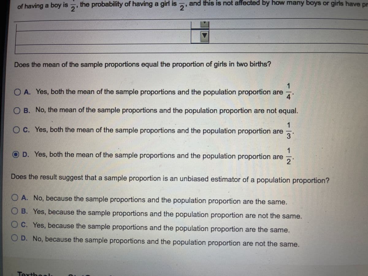 of having a boy is ,, the probability of having a girl is
2'
and this is not affected by how many boys or girls have pr
2
Does the mean of the sample proportions equal the proportion of girls in two births?
1
O A. Yes, both the mean of the sample proportions and the population proportion are
O B. No, the mean of the sample proportions and the population proportion are not equal.
1
Oc. Yes, both the mean of the sample proportions and the population proportion are
3
1
OD. Yes, both the mean of the sample proportions and the population proportion are
Does the result suggest that a sample proportion is an unbiased estimator of a population proportion?
O A. No, because the sample proportions and the population proportion are the same.
OB. Yes, because the sample proportions and the population proportion are not the same.
O C. Yes, because the sample proportions and the population proportion are the same.
O D. No, because the sample proportions and the population proportion are not the same.
Texthool
