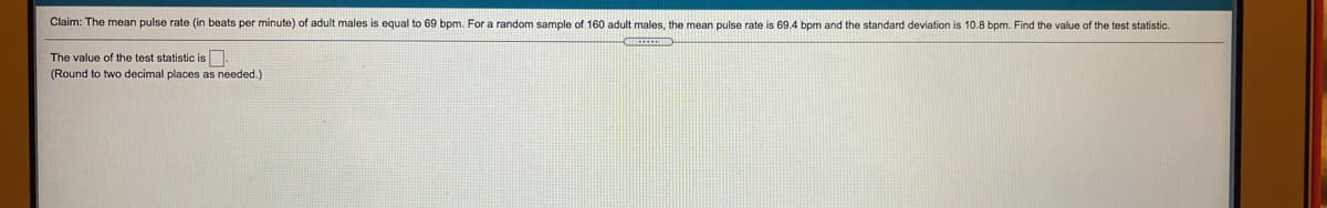 Claim: The mean pulse rate (in beats per minute) of adult males is equal to 69 bpm. For a random sample of 160 adult males, the mean pulse rate is 69.4 bpm and the standard deviation is 10.8 bpm. Find the value of the test statistic.
The value of the test statistic is
(Round to two decimal places as needed.)
