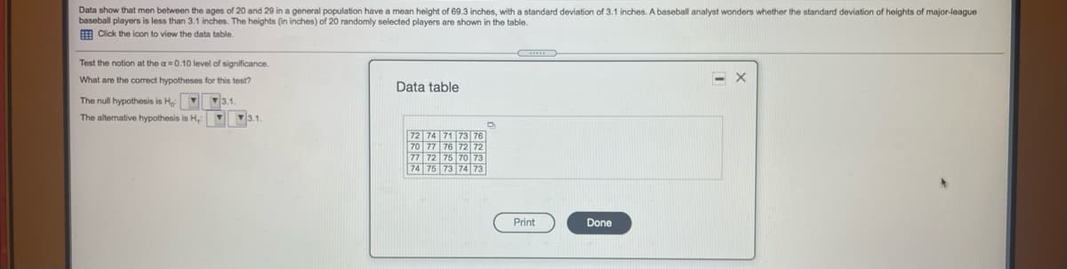 Data show that men between the ages of 20 and 29 in a general population have a mean height of 69.3 inches, with a standard deviation of 3.1 inches. A baseball analyst wonders whether the standard deviation of heights of major-league
baseball players is less than 3.1 inches. The heights (in inches) of 20 randomly selected players are shown in the table.
E Click the icon to view the data table.
Test the notion at the a 0.10 level of significance.
What are the correct hypotheses for this test?
- X
Data table
The null hypothesis is H
3.1.
The altemative hypothesis is H,
V 3.1.
72 74 71 73 76
70 77 76 72 72
77 72 75 70 73
74 75 73 74 73
Print
Done
