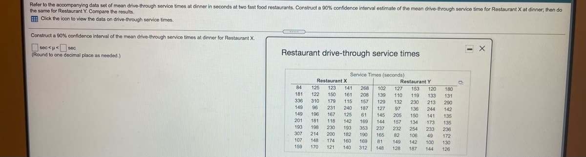 Refer to the accompanying data set of mean drive-through service times at dinner in seconds at two fast food restaurants. Construct a 90% confidence interval estimate of the mean drive-through service time for Restaurant X at dinner; then do
the same for Restaurant Y. Compare the results.
E Click the icon to view the data on drive-through service times.
Construct a 90% confidence interval of the mean drive-through service times at dinner for Restaurant X.
O sec <u<O sec
(Round to one decimal place as needed.)
Restaurant drive-through service times
Service Times (seconds)
Restaurant X
Restaurant Y
84
125
123
141
268
102
127
153
120
180
181
122
150
161
208
139
110
119
133
131
336
310
179
115
157
129
132
230
213
290
149
96
231
240
187
127
97
136
244
142
149
196
167
125
61
145
205
150
141
135
201
181
118
142
169
144
157
134
173
135
193
198
230
193
353
237
232
254
233
236
307
214
200
182
190
165
82
106
49
172
107
148
174
160
169
81
149
142
100
130
159
170
121
140
312
148
128
187
144
126
