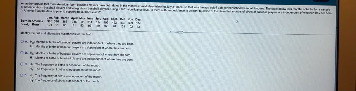 An author argues that more American-born baseball players have birth dates in the months immediately following July 31 because that was the age cutoff date for nonschool baseball leagues. The table below lists months of births for a sample
of American-born baseball players and foreign-bom baseball players. Using a 0.01 significance level, is there sufficient evidence to warrant rejection of the claim that months of births of baseball players are independent of whether they are born
in America? Do the data appear to support the author's claim?
Born in America
Foreign Born
Jan. Feb. March April May June July Aug. Sept. Oct. Nov. Dec.
385 326 363 346 335
101 82
314 314
83
499
59
423
435 399 374
101 102 83
86
81
93
92
70
Identify the null and alternative hypotheses for this test.
O A. Hn: Months of births of baseball players are independent of where they are born.
H: Months of births of baseball players are dependent of where they are borm.
OB. Hn: Months of births of baseball players are dependent of where they are born.
H: Months of births of baseball players are independent of where they are born.
OC. Ho: The frequency of births is dependent of the month.
H: The frequency of births is independent of the month.
O D. Ho: The frequency of births is independent of the month.
H: The frequency of births is dependent of the month.
