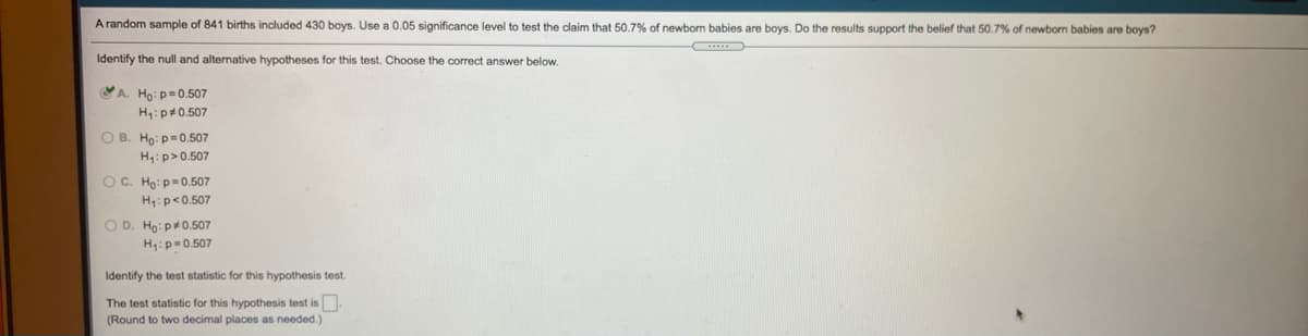 A random sample of 841 births included 430 boys. Use a 0.05 significance level to test the claim that 50,7% of newbom babies are boys. Do the results support the belief that 50.7% of newbon babies are boys?
Identify the null and alternative hypotheses for this test. Choose the correct answer below.
VA. Ho:p=0.507
H:p#0.507
O B. Ho: p=0.507
H:p>0.507
O C. Ho: p=0.507
H:p<0.507
O D. Ho: p+0.507
H:p=0.507
Identify the test statistic for this hypothesis test.
The test statistic for this hypothesis test is.
(Round to two decimal places as needed.)
