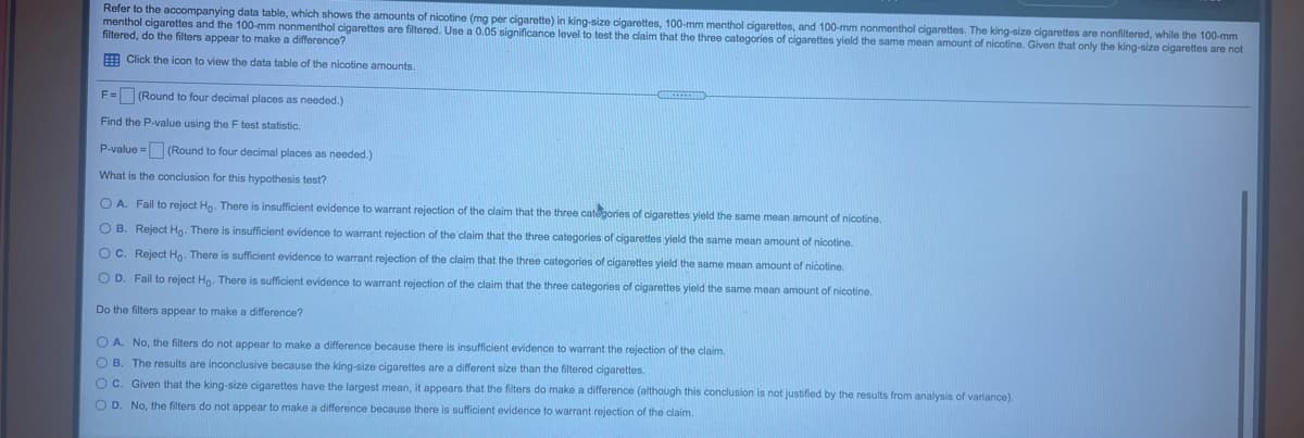 Refer to the accompanying data table, which shows the amounts of nicotine (mg per cigarette) in king-size cigarettes, 100-mm menthol cigarettes, and 100-mm nonmenthol cigarettes. The king-size cigarettes are nonfiltered, while the 100-mm
menthol cigarettes and the 100-mm nonmenthol cigarettes are filtered. Use a 0.05 significance level to test the claim that the three categories of cigarettes yield the same mean amount of nicotine. Given that only the king-size cigarettes are not
filtered, do the filters appear to make a difference?
E Click the icon to view the data table of the nicotine amounts.
F= (Round to four decimal places as needed.)
Find the P-value using the F test statistic.
P-value = (Round to four decimal places as needed.)
What is the conclusion for this hypothesis test?
O A. Fail to reject Ho. There is insufficient evidence to warrant rejection of the claim that the three categories of cigarettes yield the same mean amount of nicotine.
O B. Reject Ho. There is insufficient evidence to warrant rejection of the claim that the three categories of cigarettes yield the same mean amount of nicotine.
O C. Reject Ho. There is sufficient evidence to warrant rejection of the claim that the three categories of cigarettes yield the same mean amount of nicotine.
O D. Fail to reject Ho. There is sufficient evidence
warrant rejection of the claim that the three categories of cigarettes yield the same mean amount of nicotine.
Do the filters appear to make a difference?
O A. No, the filters do not appear to make a difference because there is insufficient evidence to warrant the rejection of the claim.
O B. The results are inconclusive because the king-size cigarettes are a different size than the filtered cigarettes.
O C. Given that the king-size cigarettes have the largest mean, it appears that the filters do make a difference (although this conclusion is not justified by the results from analysis of variance).
O D. No, the filters do not appear to make a difference because there is sufficient evidence to warrant rejection of the claim.
