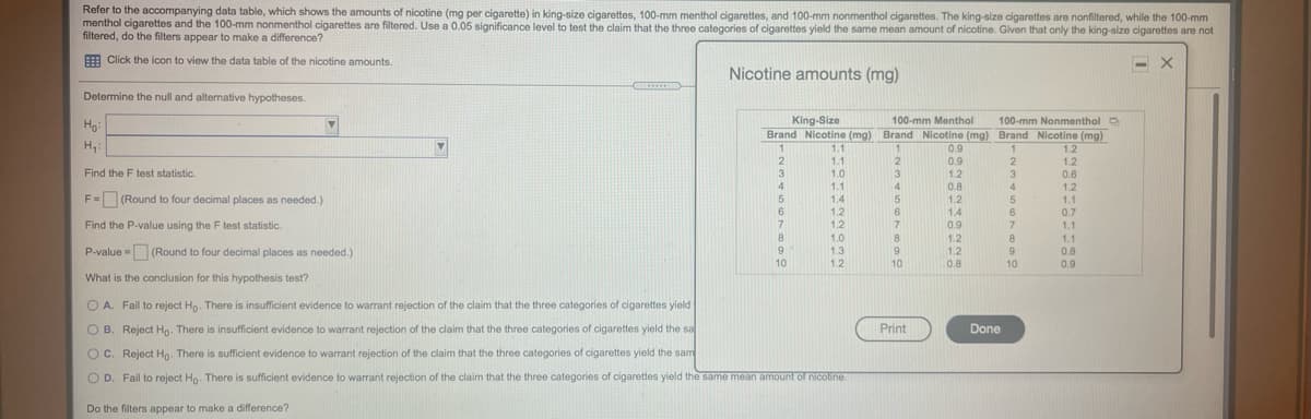 Refer to the accompanying data table, which shows the amounts of nicotine (mg per cigarette) in king-size cigarettes, 100-mm menthol cigarettes, and 100-mm nonmenthol cigarettes. The king-size cigarettes are nonfiltered, while the 100-mm
menthol cigarettes and the 100-mm nonmenthol cigarettes are filtered. Use a 0.05 significance level to test the claim that the three categories of cigarettes yield the same mean amount of nicotine. Given that only the king-size cigarettes are not
filtered, do the filters appear to make a difference?
E Click the icon to view the data table of the nicotine amounts.
Nicotine amounts (mg)
......
Determine the null and alternative hypotheses.
Ho:
King-Size
100-mm Menthol
100-mm Nonmenthol O
Brand Nicotine (mg) Brand Nicotine (mg) Brand Nicotine (mg)
H,:
1.1
0.9
0.9
1.2
0.8
1.2
1.1
2
1.2
Find the F test statistic.
1.0
3
3
0.6
1.1
4
4
1.2
F= (Round to four decimal places as needed.)
1.4
1.2
1.1
%3D
1.2
1.2
1.0
6
1.4
6
0.7
Find the P-value using the F test statistic.
7
7.
0.9
7
1.1
1.2
8
1.1
P-value = (Round to four decimal places as needed.)
9.
1.3
9
1.2
0.8
9
10
0.8
0.9
10
1.2
10
What is the conclusion for this hypothesis test?
O A. Fail to reject Ho. There is insufficient evidence to warrant rejection of the claim that the three categories of cigarettes yield
O B. Reject Ho. There is insufficient evidence to warrant rejection of the claim that the three categories of cigarettes yield the sa
Print
Done
OC. Reject Ho There is sufficient evidence to warrant rejection of the claim that the three categories of cigarettes yield the sam
O D. Fail to reject Ho. There is sufficient evidence to warrant rejection of the claim that the three categories of cigarettes yield the same mean amount of nicotine.
Do the filters appear to make a difference?
