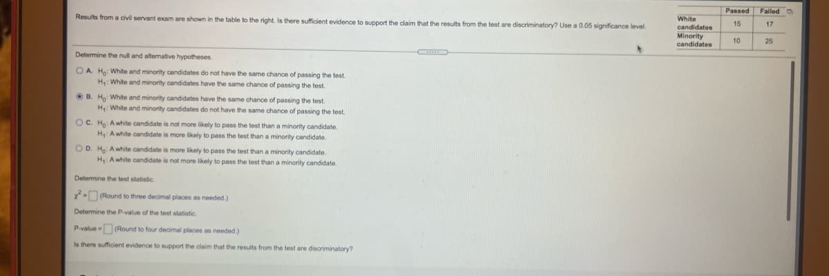 Passed
Failed O
Results from a civil servant exam are shown in the table to the right. Is there sufficient evidence to support the claim that the results from the test are discriminatory? Use a 0.05 significance level.
White
15
17
candidates
Minority
candidates
10
25
Determine the null and alternative hypotheses.
O A. Hg: White and minority candidates do not have the same chance of passing the test.
H: White and minority candidates have the same chance of passing the test.
O B. Ha: White and minority candidates have the same chance of passing the test.
H: White and minority candidates do not have the same chance of passing the test.
OC. Ho A white candidate is not more likely to pass the test than a minority candidate.
H Awhite candidate is more likely to pass the test than a minority candidate.
O D. Ho: Awhite candidate is more likely to pass the test than a minority candidate.
H: Awhite candidate is not more likely to pass the test than a minority candidate.
Determine the test statistic.
Y- (Round to three decimal places as needed.)
Determine the P-value of the test statistic.
P-value (Round to four decimal places as needed.)
Is there sufficient evidence to support the claim that the results from the test are discriminatory?
