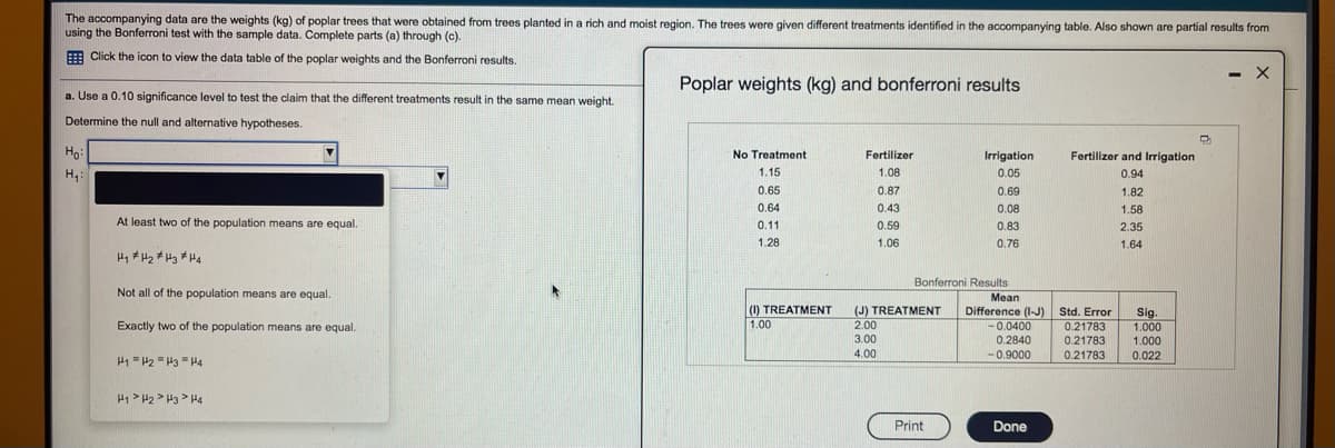 The accompanying data are the weights (kg) of poplar trees that were obtained from trees planted in a rich and moist region. The trees were given different treatments identified in the accompanying table. Also shown are partial results from
using the Bonferroni test with the sample data. Complete parts (a) through (c).
E Click the icon to view the data table of the poplar weights and the Bonferroni results.
- X
Poplar weights (kg) and bonferroni results
a. Use a 0.10 significance level to test the claim that the different treatments result in the same mean weight.
Determine the null and alternative hypotheses.
Ho
Fertilizer and Irrigation
No Treatment
Fertilizer
Irrigation
1.15
1.08
0.05
0.94
0.65
0.87
0.69
1.82
0.64
0.43
0.08
1.58
At least two of the population means are equal.
0.11
0.59
0.83
2.35
1.28
1.06
0.76
1.64
Hi # H2 # Hz # Hq
Bonferroni Results
Not all of the population means are equal.
Mean
(1) TREATMENT
(J) TREATMENT
2.00
Difference (I-J) Std. Error
0.21783
0.21783
0.21783
Exactly two of the population means are equal.
Sig.
1.000
1.00
-0.0400
3.00
0.2840
1.000
4.00
-0.9000
0.022
H1 = H2 = H3 = H4
H1> H2 > H3 > H4
Print
Done
