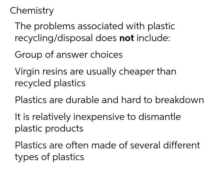 Chemistry
The problems associated with plastic
recycling/disposal does not include:
Group of answer choices
Virgin resins are usually cheaper than
recycled plastics
Plastics are durable and hard to breakdown
It is relatively inexpensive to dismantle
plastic products
Plastics are often made of several different
types of plastics
