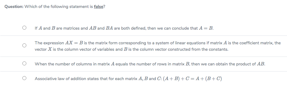 Question: Which of the following statement is false?
If A and B are matrices and AB and BA are both defined, then we can conclude that A = B.
The expression AX = B is the matrix form corresponding to a system of linear equations if matrix A is the coefficient matrix, the
vector X is the column vector of variables and Bis the column vector constructed from the constants.
When the number of columns in matrix A equals the number of rows in matrix B, then we can obtain the product of AB.
Associative law of addition states that for each matrix A, B and C: (A+ B) + C = A+ (B +C)
