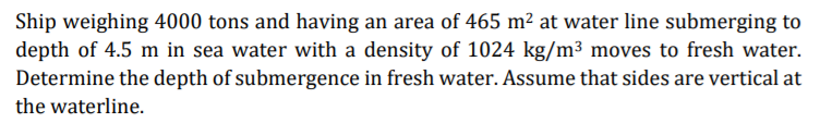 Ship weighing 4000 tons and having an area of 465 m² at water line submerging to
depth of 4.5 m in sea water with a density of 1024 kg/m³ moves to fresh water.
Determine the depth of submergence in fresh water. Assume that sides are vertical at
the waterline.
