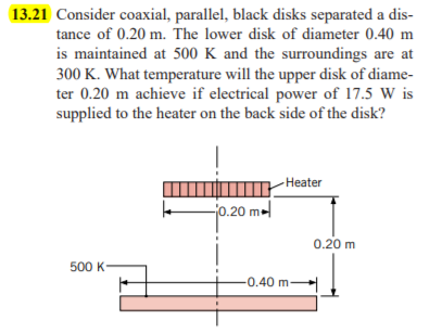 13.21 Consider coaxial, parallel, black disks separated a dis-
tance of 0.20 m. The lower disk of diameter 0.40 m
is maintained at 500 K and the surroundings are at
300 K. What temperature will the upper disk of diame-
ter 0.20 m achieve if electrical power of 17.5 W is
supplied to the heater on the back side of the disk?
-Нeater
jo.20 m-
0.20 m
500 K-
0.40 m-
