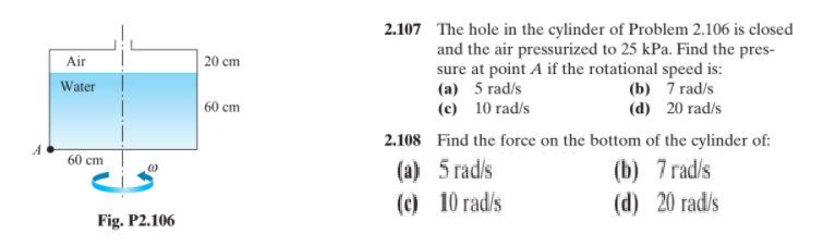 2.107 The hole in the cylinder of Problem 2.106 is closed
and the air pressurized to 25 kPa. Find the pres-
sure at point A if the rotational speed is:
(a) 5 rad/s
(c) 10 rad/s
Air
20 cm
(b) 7 rad/s
(d) 20 rad/s
Water
60 cm
2.108 Find the force on the bottom of the cylinder of:
A
60 cm
(b) 7 rad/s
(d) 20 rad/s
(a) 5 rad/s
(c) 10 rad/s
Fig. P2.106
