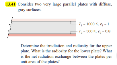 13.41 Consider two very large parallel plates with diffuse,
gray surfaces.
- T, = 1000 K, ɛ, = 1
T, = 500 K, ez = 0.8
Determine the irradiation and radiosity for the upper
plate. What is the radiosity for the lower plate? What
is the net radiation exchange between the plates per
unit area of the plates?
