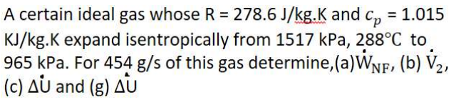 A certain ideal gas whose R = 278.6 J/kg.K and c, = 1.015
KJ/kg.K expand isentropically from 1517 kPa, 288°C to
965 kPa. For 454 g/s of this gas determine, (a)WNF, (b) V2,
(c) AU and (g) AU
%3D
