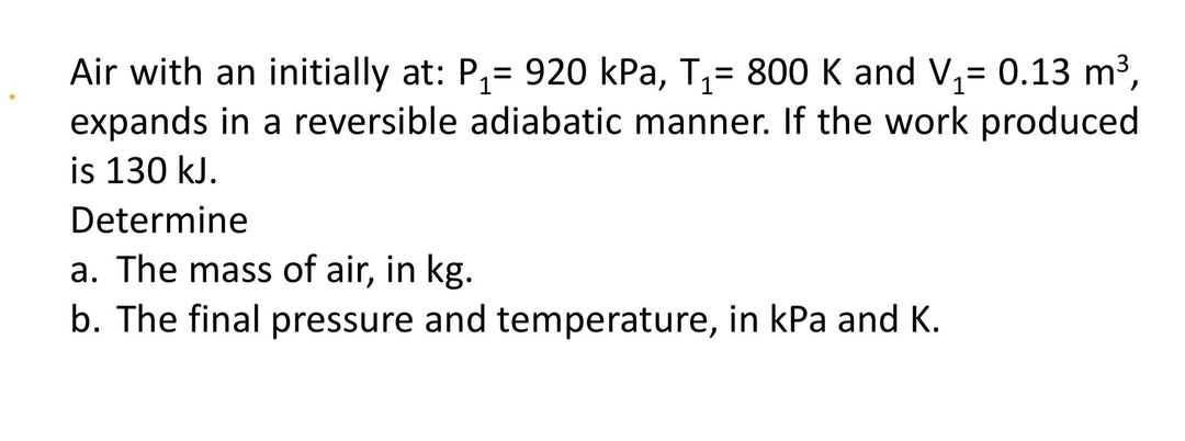 Air with an initially at: P,= 920 kPa, T,= 800 K and V,= 0.13 m3,
expands in a reversible adiabatic manner. If the work produced
is 130 kJ.
Determine
a. The mass of air, in kg.
b. The final pressure and temperature, in kPa and K.
