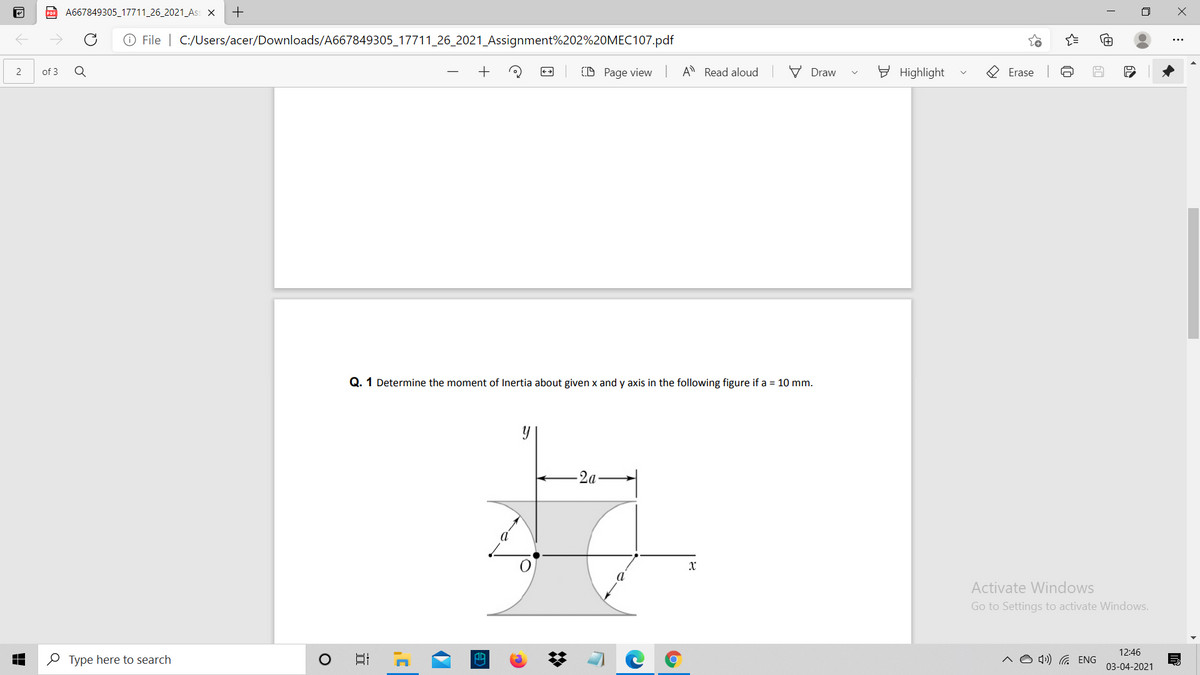 p A667849305_17711 26_2021_Ass X
O File | C:/Users/acer/Downloads/A667849305_17711_26_2021_Assignment%202%20MEC107.pdf
of 3
(D Page view A Read aloud
V Draw
E Highlight
O Erase
Q. 1 Determine the moment of Inertia about given x and y axis in the following figure if a = 10 mm.
-2a
X
Activate Windows
Go to Settings to activate Windows.
12:46
O Type here to search
4») G ENG
03-04-2021
近

