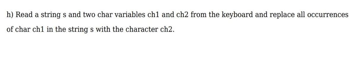 h) Read a string s and two char variables ch1 and ch2 from the keyboard and replace all occurrences
of char ch1 in the string s with the character ch2.
