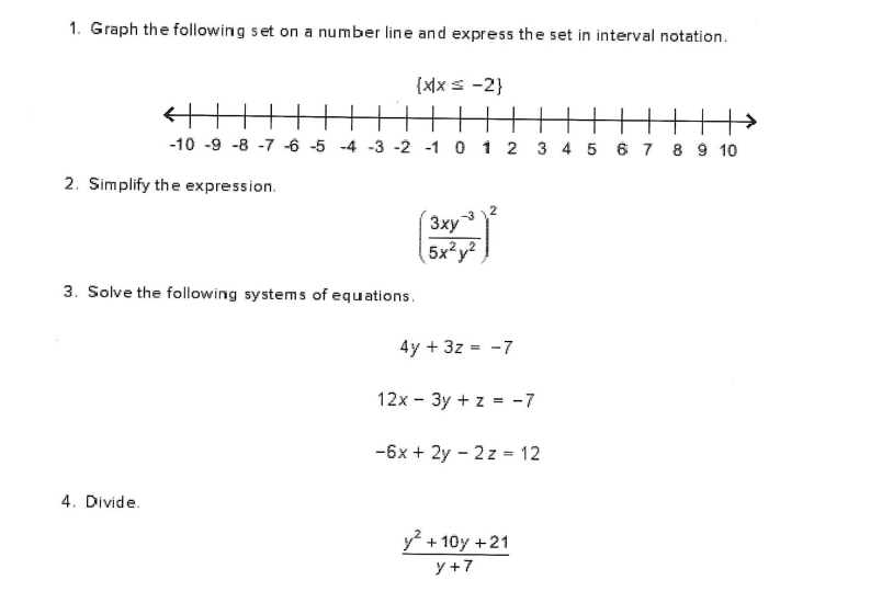 1. Graph the following set on a number line and express the set in interval notation.
{x\xs -2}
-10 -9 -8 -7 -6 -5 -4 -3 -2 -1 0 1 2 3 4 5 67 8 9 10
2. Simplify the expression.
3xy3
5x?y²
3. Solve the following systems of equations.
4y + 3z = -7
12x - 3y + z = -7
-6x + 2y - 2 z = 12
4. Divide.
y + 10y +21
y +7
