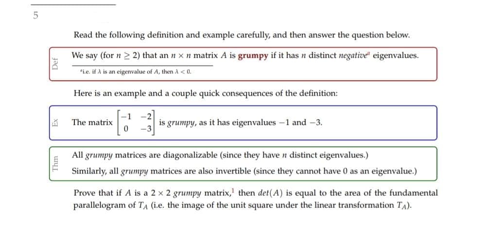 Read the following definition and example carefully, and then answer the question below.
We say (for n > 2) that an n xn matrix A is grumpy if it has n distinct negative" eigenvalues.
"i.e. if A is an eigenvalue of A, then A < 0.
Here is an example and a couple quick consequences of the definition:
The matrix
is grumpy, as it has eigenvalues -1 and -3.
All
grumpy matrices are diagonalizable (since they have n distinct eigenvalues.)
Similarly, all grumpy matrices are also invertible (since they cannot have 0 as an eigenvalue.)
Prove that if A is a 2 x 2 grumpy matrix,' then det(A) is equal to the area of the fundamental
parallelogram of TA (i.e. the image of the unit square under the linear transformation TA).
Thm
